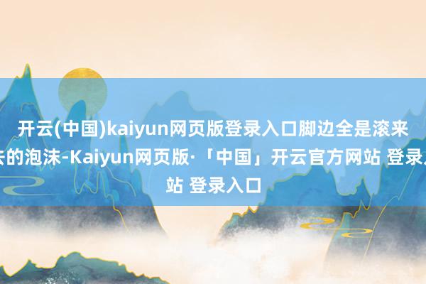 开云(中国)kaiyun网页版登录入口脚边全是滚来滚去的泡沫-Kaiyun网页版·「中国」开云官方网站 登录入口