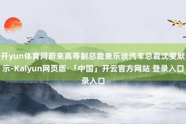 开yun体育网蔚来高等副总裁兼乐谈汽车总裁沈斐默示-Kaiyun网页版·「中国」开云官方网站 登录入口