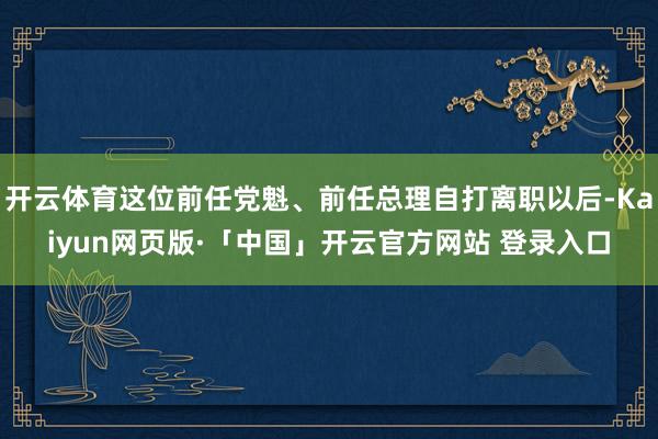 开云体育这位前任党魁、前任总理自打离职以后-Kaiyun网页版·「中国」开云官方网站 登录入口