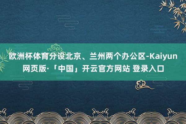 欧洲杯体育分设北京、兰州两个办公区-Kaiyun网页版·「中国」开云官方网站 登录入口