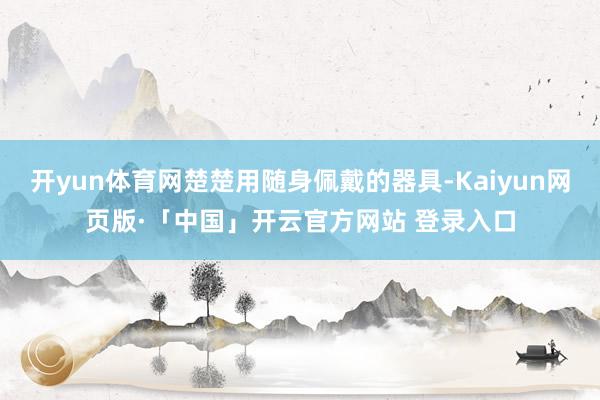 开yun体育网楚楚用随身佩戴的器具-Kaiyun网页版·「中国」开云官方网站 登录入口