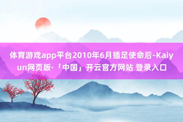 体育游戏app平台2010年6月插足使命后-Kaiyun网页版·「中国」开云官方网站 登录入口
