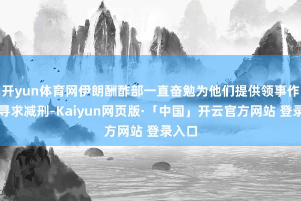 开yun体育网伊朗酬酢部一直奋勉为他们提供领事作事并寻求减刑-Kaiyun网页版·「中国」开云官方网站 登录入口