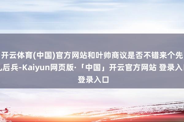 开云体育(中国)官方网站和叶帅商议是否不错来个先礼后兵-Kaiyun网页版·「中国」开云官方网站 登录入口
