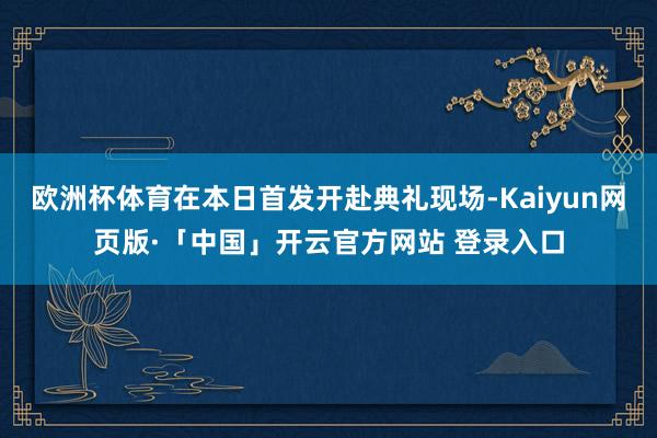 欧洲杯体育在本日首发开赴典礼现场-Kaiyun网页版·「中国」开云官方网站 登录入口