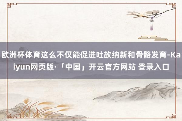 欧洲杯体育这么不仅能促进吐故纳新和骨骼发育-Kaiyun网页版·「中国」开云官方网站 登录入口