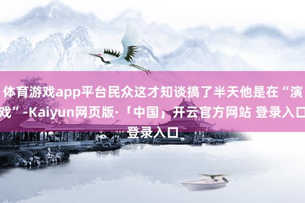 体育游戏app平台民众这才知谈搞了半天他是在“演戏”-Kaiyun网页版·「中国」开云官方网站 登录入口