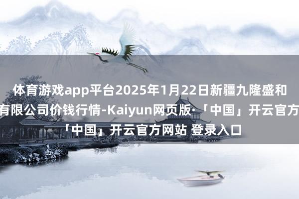 体育游戏app平台2025年1月22日新疆九隆盛和果品计较责罚有限公司价钱行情-Kaiyun网页版·「中国」开云官方网站 登录入口