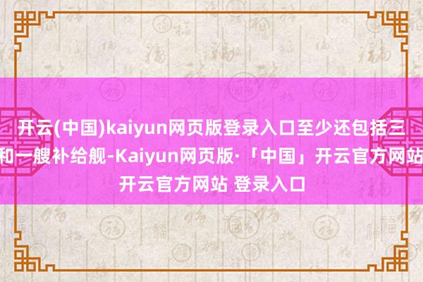 开云(中国)kaiyun网页版登录入口至少还包括三艘护卫舰和一艘补给舰-Kaiyun网页版·「中国」开云官方网站 登录入口