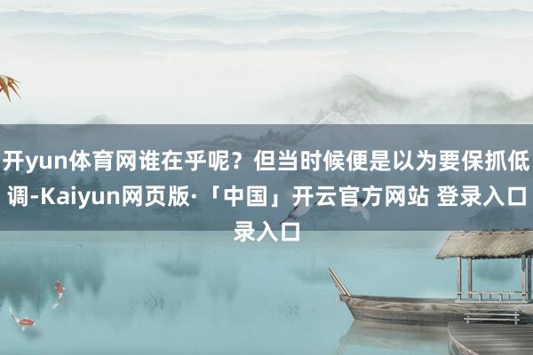 开yun体育网谁在乎呢？但当时候便是以为要保抓低调-Kaiyun网页版·「中国」开云官方网站 登录入口