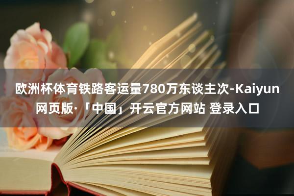 欧洲杯体育铁路客运量780万东谈主次-Kaiyun网页版·「中国」开云官方网站 登录入口