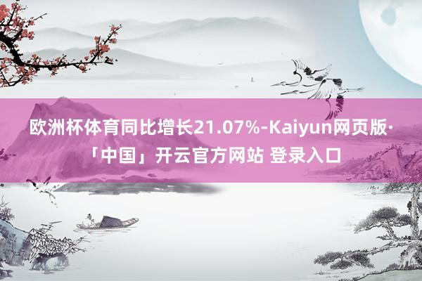 欧洲杯体育同比增长21.07%-Kaiyun网页版·「中国」开云官方网站 登录入口
