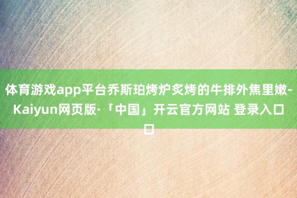 体育游戏app平台乔斯珀烤炉炙烤的牛排外焦里嫩-Kaiyun网页版·「中国」开云官方网站 登录入口