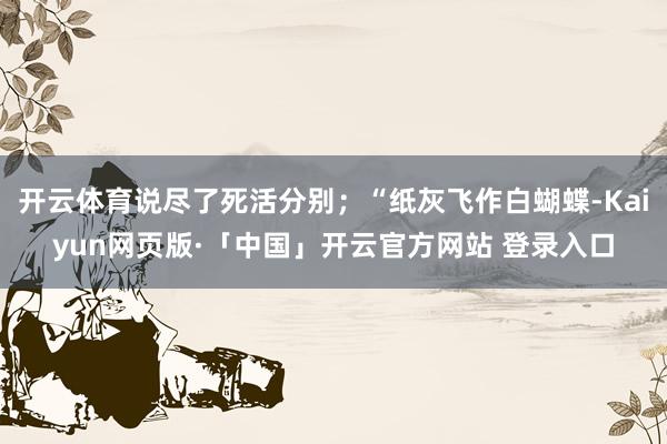 开云体育说尽了死活分别;“纸灰飞作白蝴蝶-Kaiyun网页版·「中国」开云官方网站 登录入口