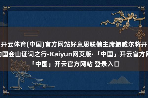 开云体育(中国)官方网站好意思联储主席鲍威尔将开启每隔半年的国会山证词之行-Kaiyun网页版·「中国」开云官方网站 登录入口