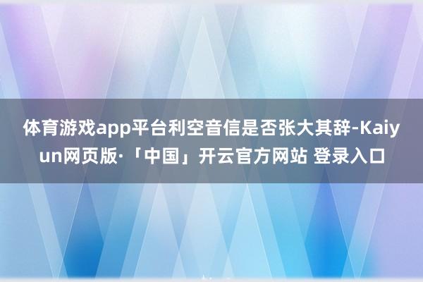体育游戏app平台　　利空音信是否张大其辞-Kaiyun网页版·「中国」开云官方网站 登录入口