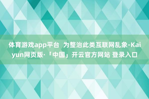 体育游戏app平台  为整治此类互联网乱象-Kaiyun网页版·「中国」开云官方网站 登录入口