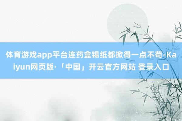 体育游戏app平台连药盒锡纸都掀得一点不苟-Kaiyun网页版·「中国」开云官方网站 登录入口