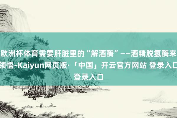 欧洲杯体育需要肝脏里的“解酒酶”——酒精脱氢酶来领悟-Kaiyun网页版·「中国」开云官方网站 登录入口