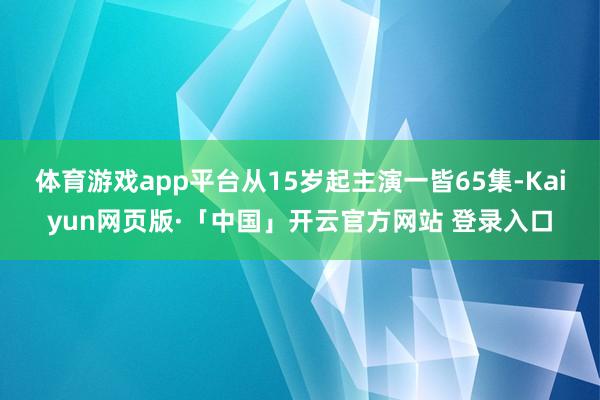 体育游戏app平台从15岁起主演一皆65集-Kaiyun网页版·「中国」开云官方网站 登录入口