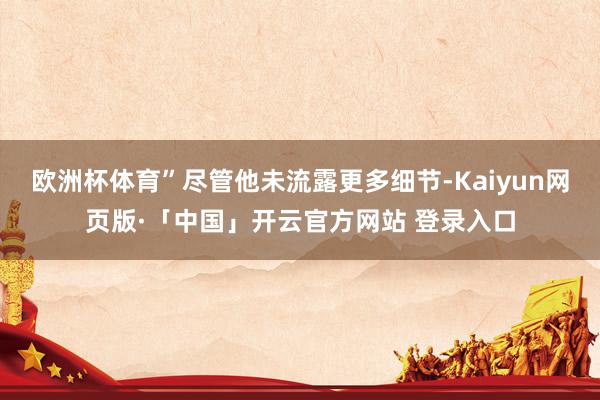 欧洲杯体育”尽管他未流露更多细节-Kaiyun网页版·「中国」开云官方网站 登录入口
