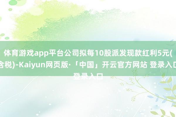 体育游戏app平台公司拟每10股派发现款红利5元(含税)-Kaiyun网页版·「中国」开云官方网站 登录入口