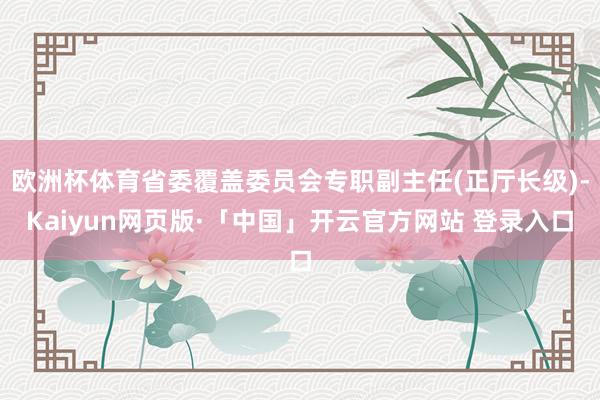欧洲杯体育省委覆盖委员会专职副主任(正厅长级)-Kaiyun网页版·「中国」开云官方网站 登录入口