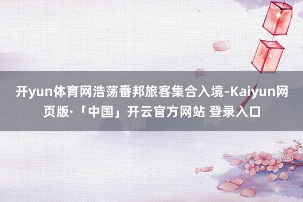 开yun体育网浩荡番邦旅客集合入境-Kaiyun网页版·「中国」开云官方网站 登录入口