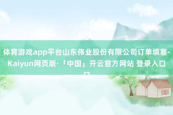 体育游戏app平台山东伟业股份有限公司订单填塞-Kaiyun网页版·「中国」开云官方网站 登录入口