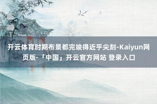 开云体育时期布景都完竣得近乎尖刻-Kaiyun网页版·「中国」开云官方网站 登录入口