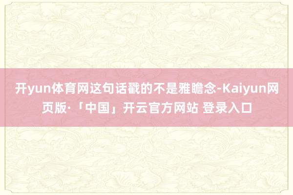 开yun体育网这句话戳的不是雅瞻念-Kaiyun网页版·「中国」开云官方网站 登录入口