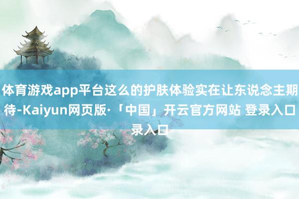 体育游戏app平台这么的护肤体验实在让东说念主期待-Kaiyun网页版·「中国」开云官方网站 登录入口