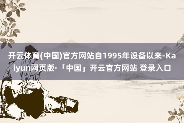开云体育(中国)官方网站自1995年设备以来-Kaiyun网页版·「中国」开云官方网站 登录入口