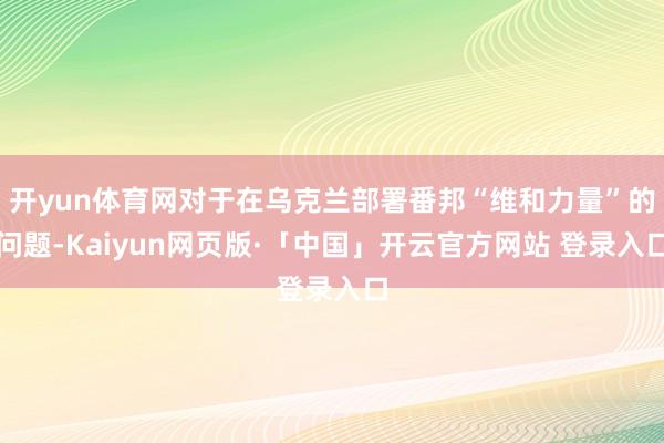 开yun体育网对于在乌克兰部署番邦“维和力量”的问题-Kaiyun网页版·「中国」开云官方网站 登录入口