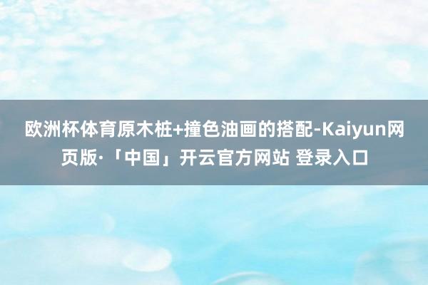 欧洲杯体育原木桩+撞色油画的搭配-Kaiyun网页版·「中国」开云官方网站 登录入口