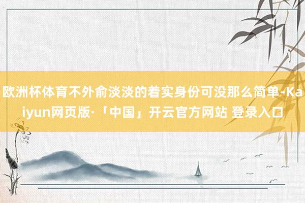 欧洲杯体育不外俞淡淡的着实身份可没那么简单-Kaiyun网页版·「中国」开云官方网站 登录入口