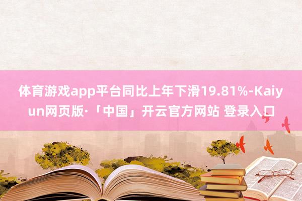 体育游戏app平台同比上年下滑19.81%-Kaiyun网页版·「中国」开云官方网站 登录入口
