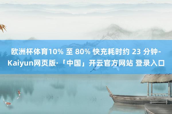 欧洲杯体育10% 至 80% 快充耗时约 23 分钟-Kaiyun网页版·「中国」开云官方网站 登录入口