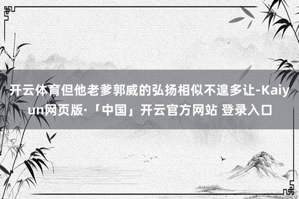 开云体育但他老爹郭威的弘扬相似不遑多让-Kaiyun网页版·「中国」开云官方网站 登录入口