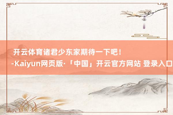 开云体育诸君少东家期待一下吧！                      -Kaiyun网页版·「中国」开云官方网站 登录入口