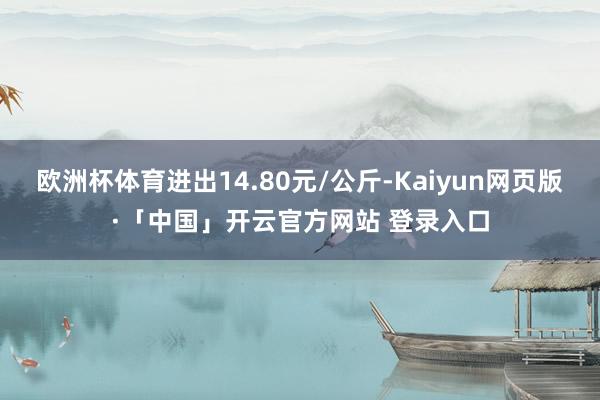 欧洲杯体育进出14.80元/公斤-Kaiyun网页版·「中国」开云官方网站 登录入口