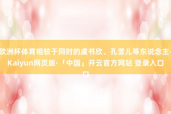 欧洲杯体育相较于同时的虞书欣、孔雪儿等东说念主-Kaiyun网页版·「中国」开云官方网站 登录入口
