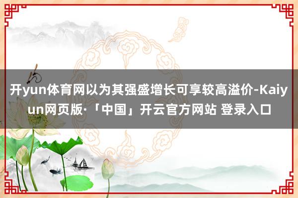 开yun体育网以为其强盛增长可享较高溢价-Kaiyun网页版·「中国」开云官方网站 登录入口