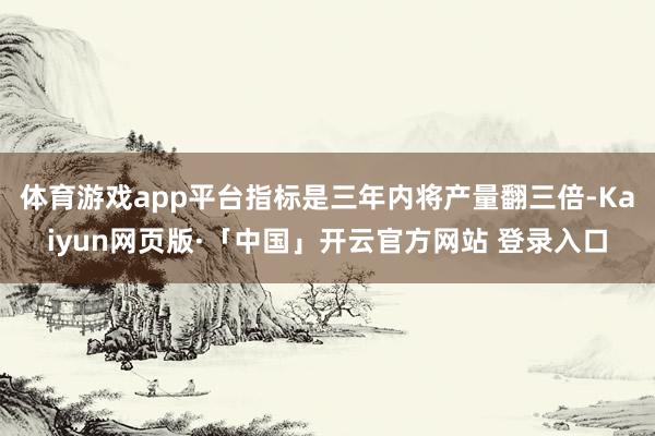 体育游戏app平台指标是三年内将产量翻三倍-Kaiyun网页版·「中国」开云官方网站 登录入口