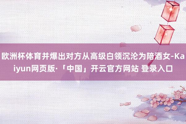 欧洲杯体育并爆出对方从高级白领沉沦为陪酒女-Kaiyun网页版·「中国」开云官方网站 登录入口