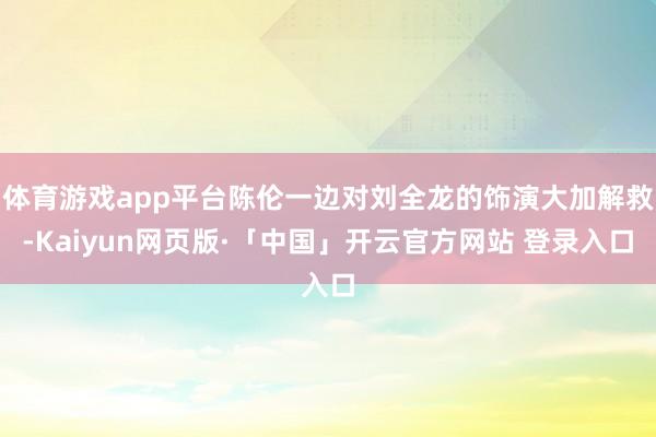 体育游戏app平台陈伦一边对刘全龙的饰演大加解救-Kaiyun网页版·「中国」开云官方网站 登录入口