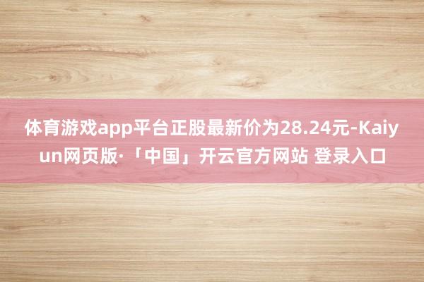 体育游戏app平台正股最新价为28.24元-Kaiyun网页版·「中国」开云官方网站 登录入口