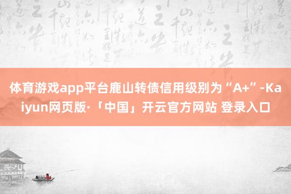 体育游戏app平台鹿山转债信用级别为“A+”-Kaiyun网页版·「中国」开云官方网站 登录入口