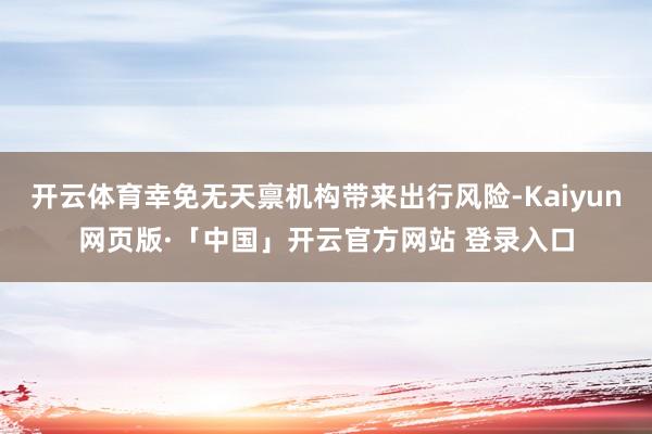 开云体育幸免无天禀机构带来出行风险-Kaiyun网页版·「中国」开云官方网站 登录入口