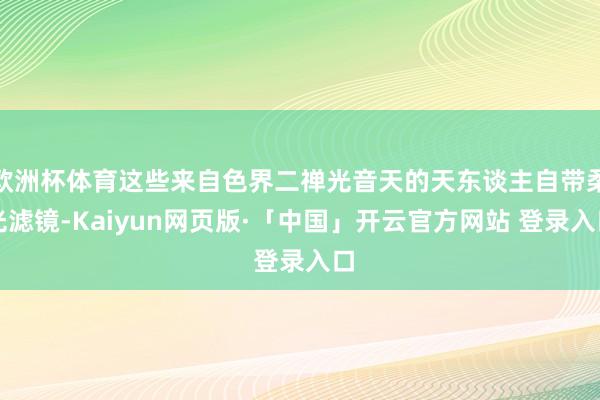 欧洲杯体育这些来自色界二禅光音天的天东谈主自带柔光滤镜-Kaiyun网页版·「中国」开云官方网站 登录入口